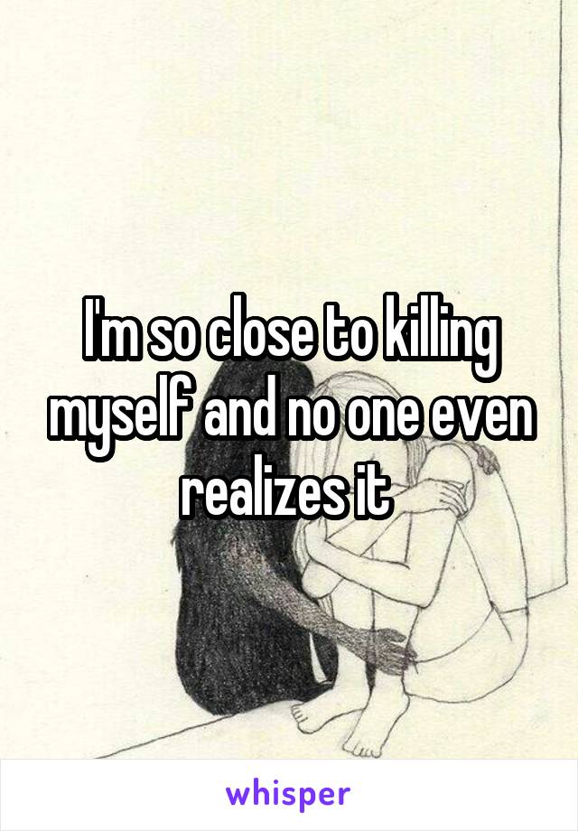 I'm so close to killing myself and no one even realizes it 