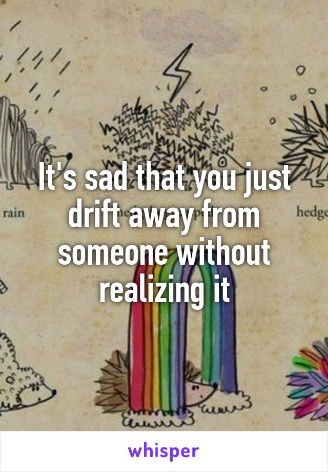 It's sad that you just drift away from someone without realizing it