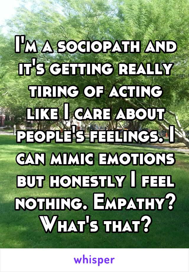 I'm a sociopath and it's getting really tiring of acting like I care about people's feelings. I can mimic emotions but honestly I feel nothing. Empathy? What's that?