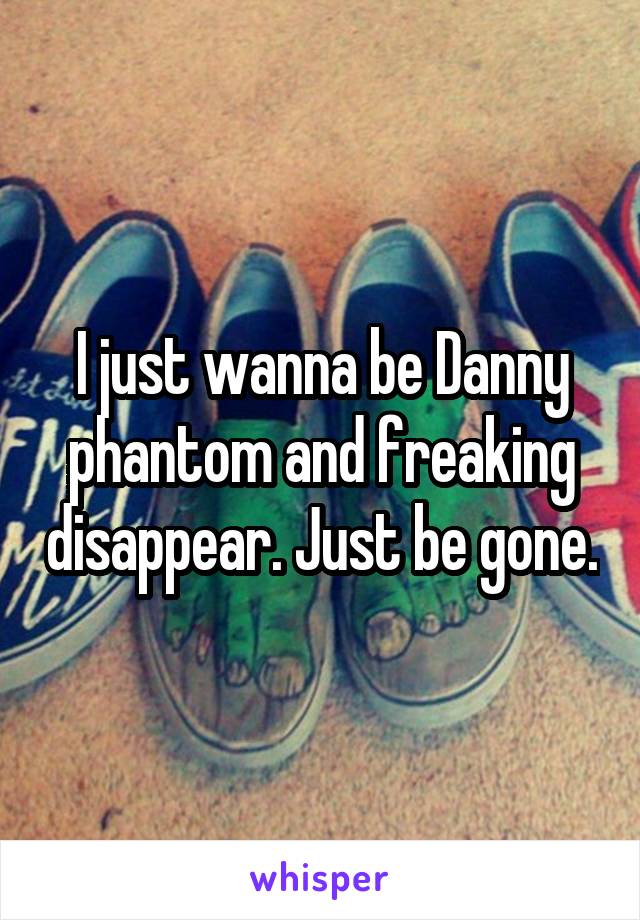 I just wanna be Danny phantom and freaking disappear. Just be gone.