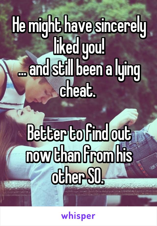 He might have sincerely liked you!
... and still been a lying cheat. 

Better to find out now than from his other SO. 
