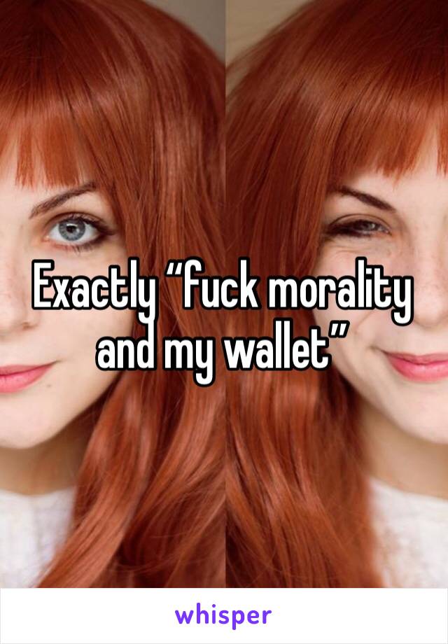Exactly “fuck morality and my wallet”