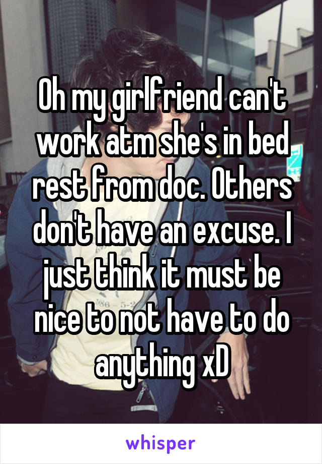 Oh my girlfriend can't work atm she's in bed rest from doc. Others don't have an excuse. I just think it must be nice to not have to do anything xD