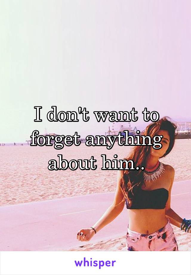 I don't want to forget anything about him..