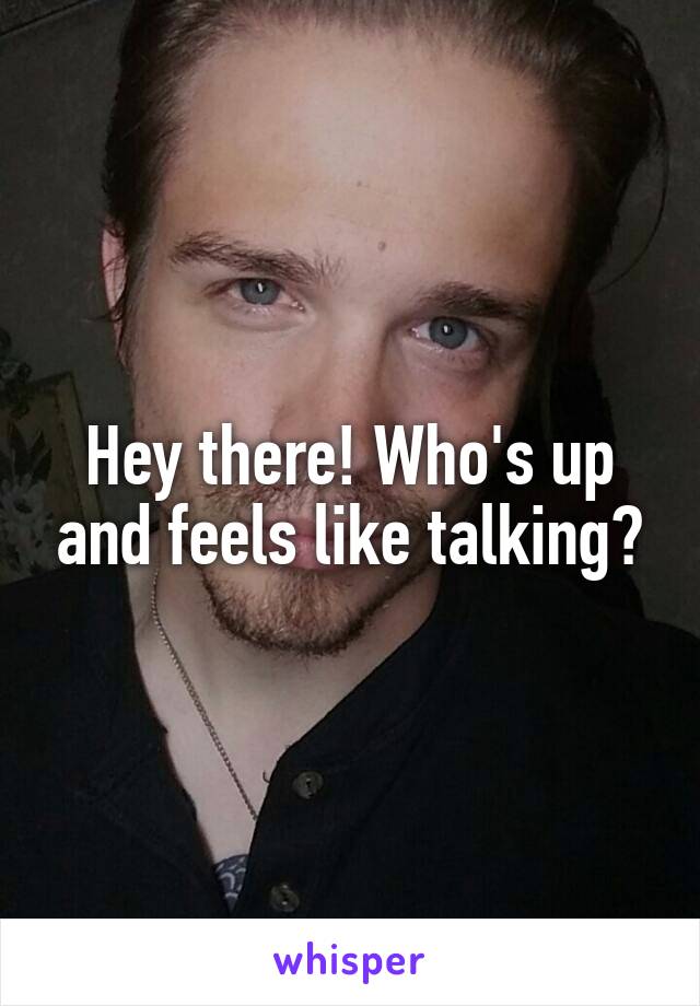 Hey there! Who's up and feels like talking?