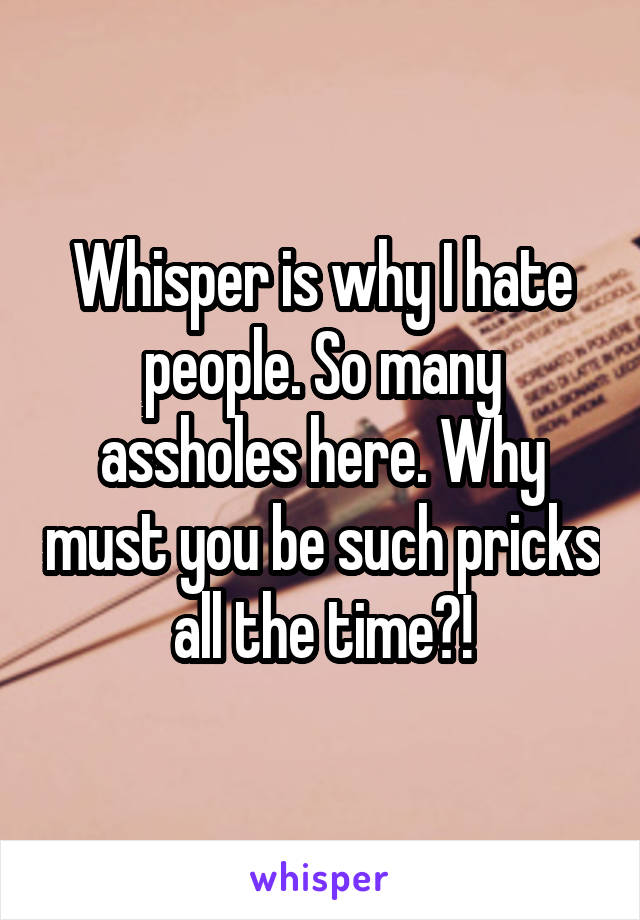 Whisper is why I hate people. So many assholes here. Why must you be such pricks all the time?!