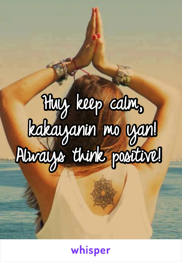 Huy keep calm, kakayanin mo yan! Always think positive! 