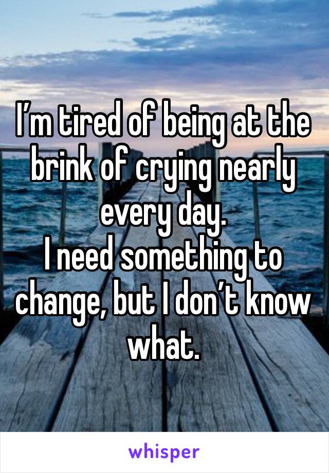 I’m tired of being at the brink of crying nearly every day. 
I need something to change, but I don’t know what.