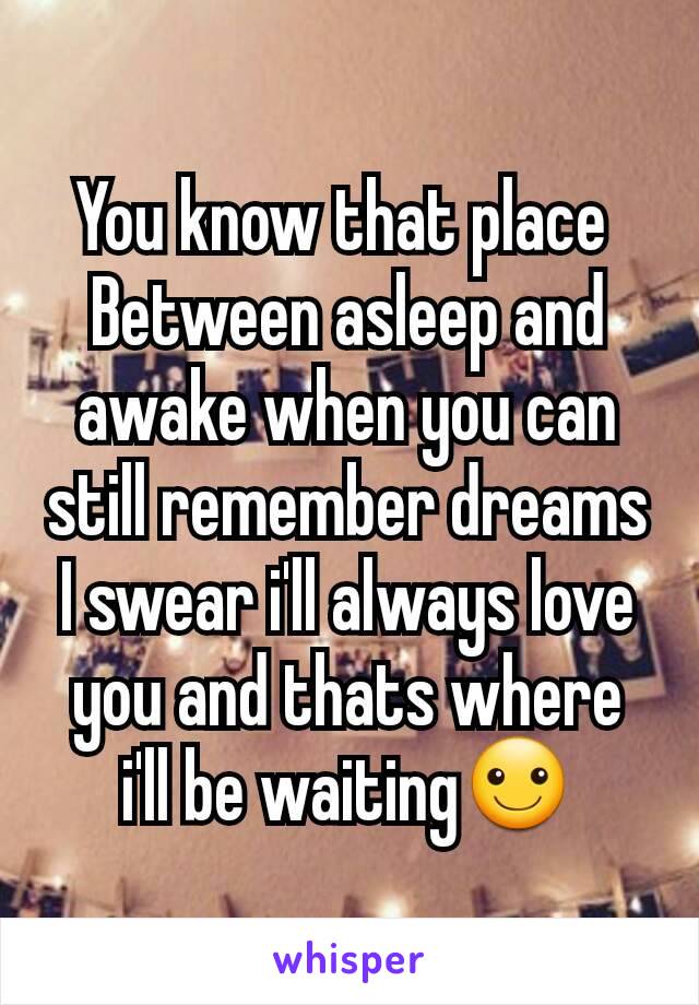 You know that place 
Between asleep and awake when you can still remember dreams
I swear i'll always love you and thats where i'll be waiting☺