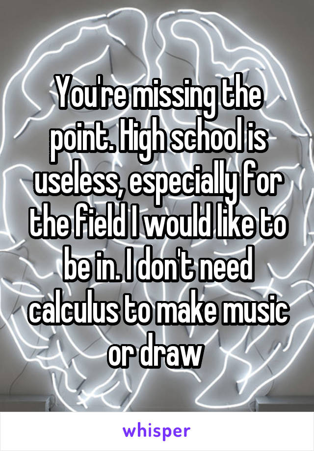 You're missing the point. High school is useless, especially for the field I would like to be in. I don't need calculus to make music or draw 