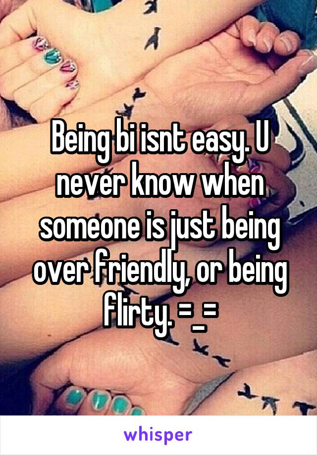 Being bi isnt easy. U never know when someone is just being over friendly, or being flirty. =_=