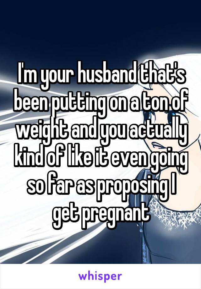 I'm your husband that's been putting on a ton of weight and you actually kind of like it even going so far as proposing I get pregnant