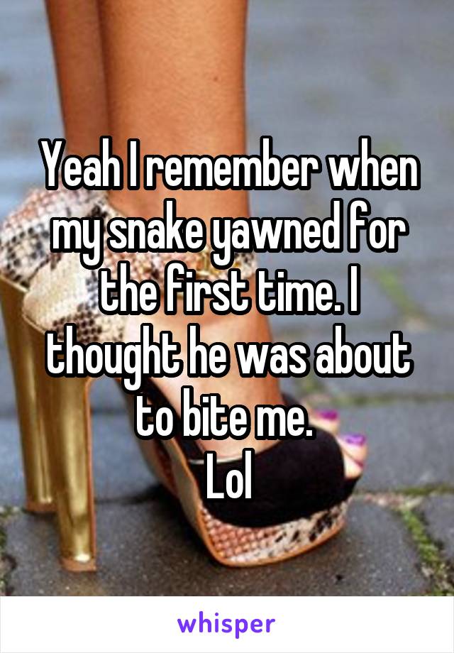 Yeah I remember when my snake yawned for the first time. I thought he was about to bite me. 
Lol