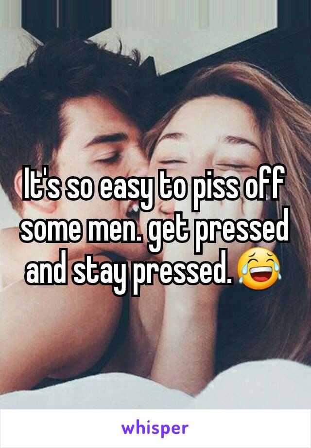 It's so easy to piss off some men. get pressed and stay pressed.😂