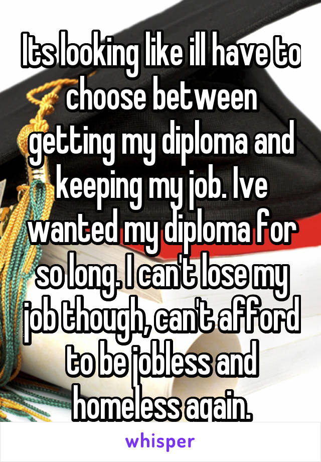 Its looking like ill have to choose between getting my diploma and keeping my job. Ive wanted my diploma for so long. I can't lose my job though, can't afford to be jobless and homeless again.