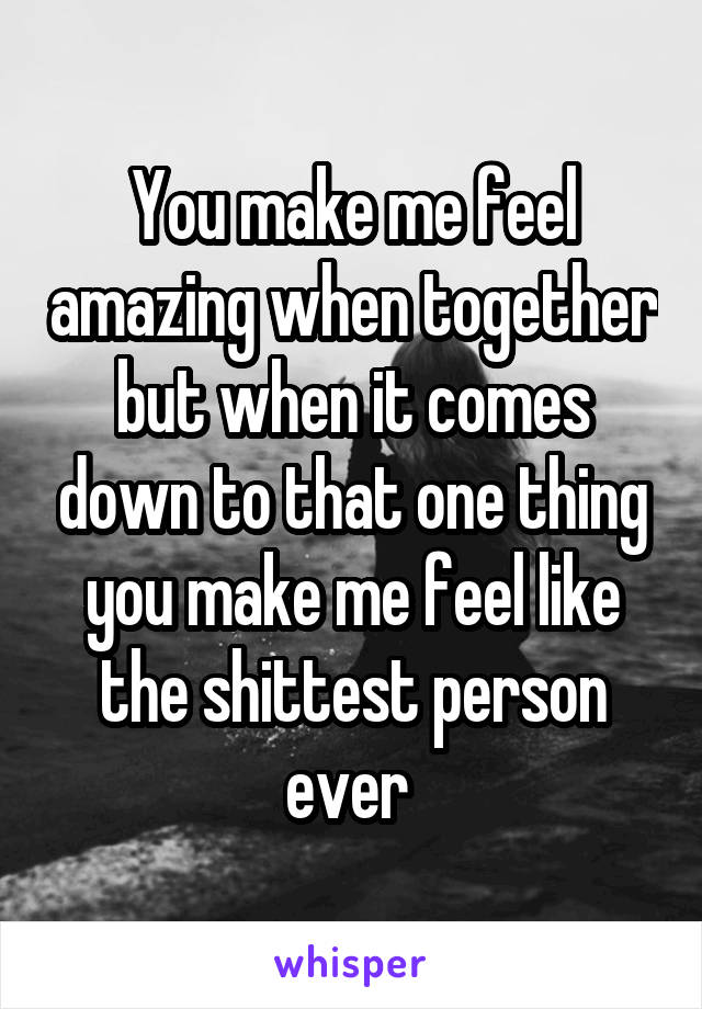 You make me feel amazing when together but when it comes down to that one thing you make me feel like the shittest person ever 