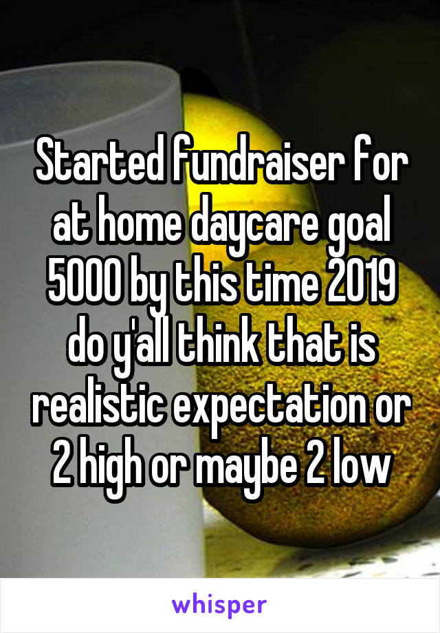 Started fundraiser for at home daycare goal 5000 by this time 2019 do y'all think that is realistic expectation or 2 high or maybe 2 low