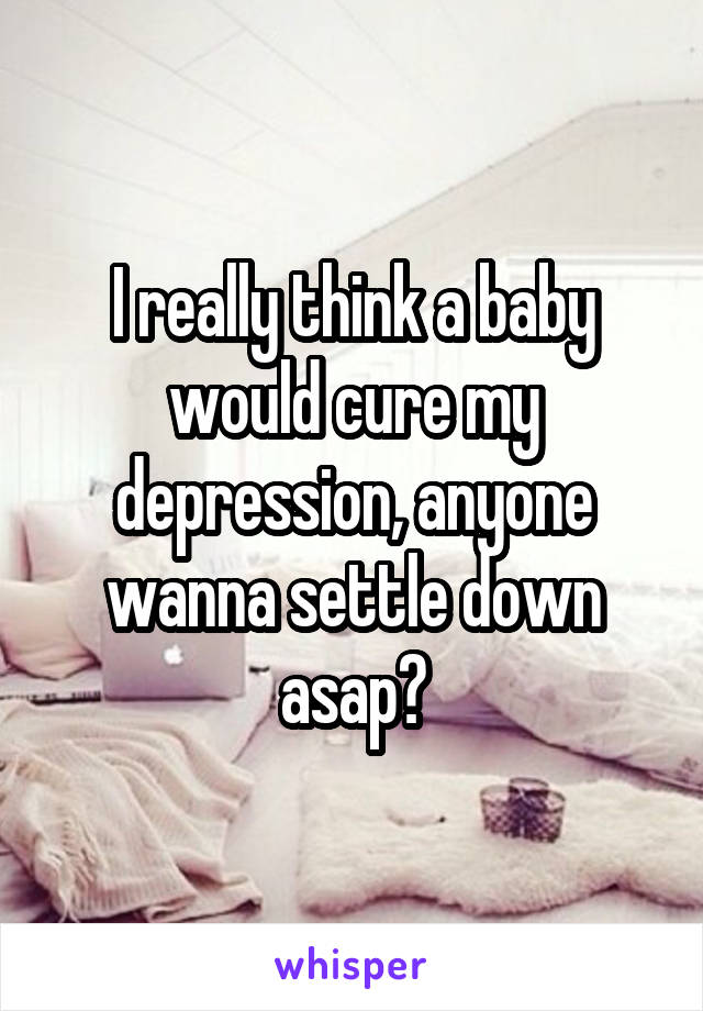 I really think a baby would cure my depression, anyone wanna settle down asap?