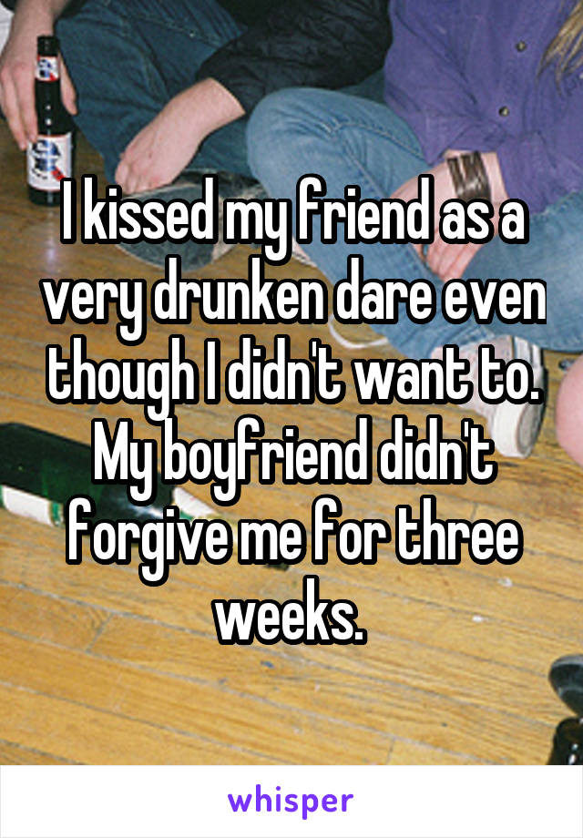 I kissed my friend as a very drunken dare even though I didn't want to. My boyfriend didn't forgive me for three weeks. 