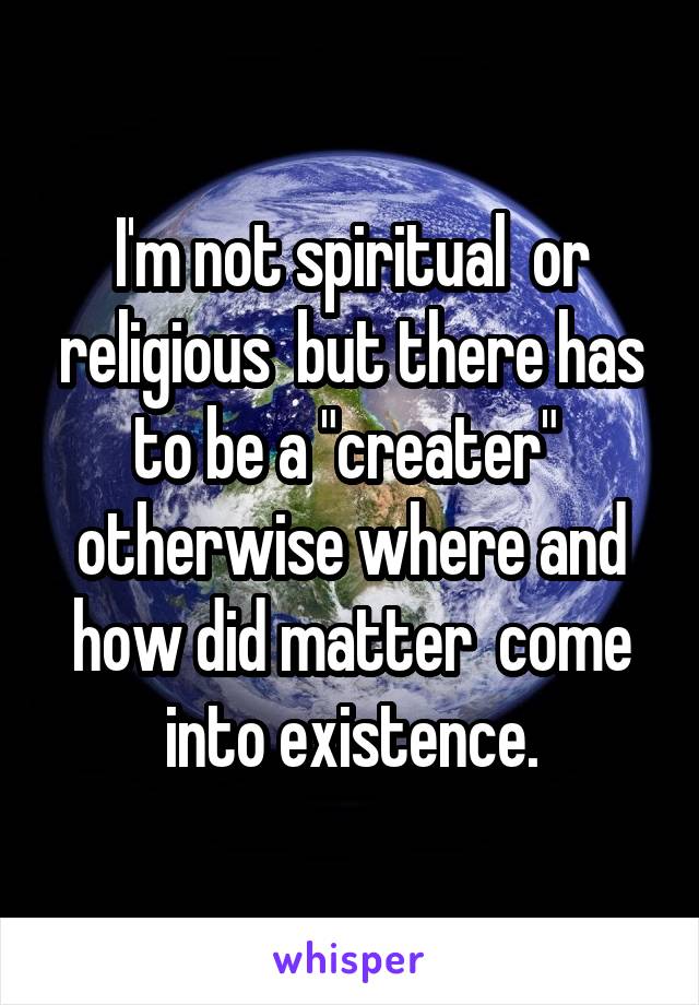 I'm not spiritual  or religious  but there has to be a "creater"  otherwise where and how did matter  come into existence.