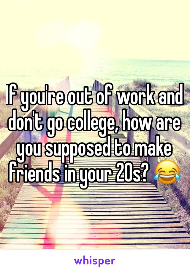 If you're out of work and don't go college, how are you supposed to make friends in your 20s? 😂