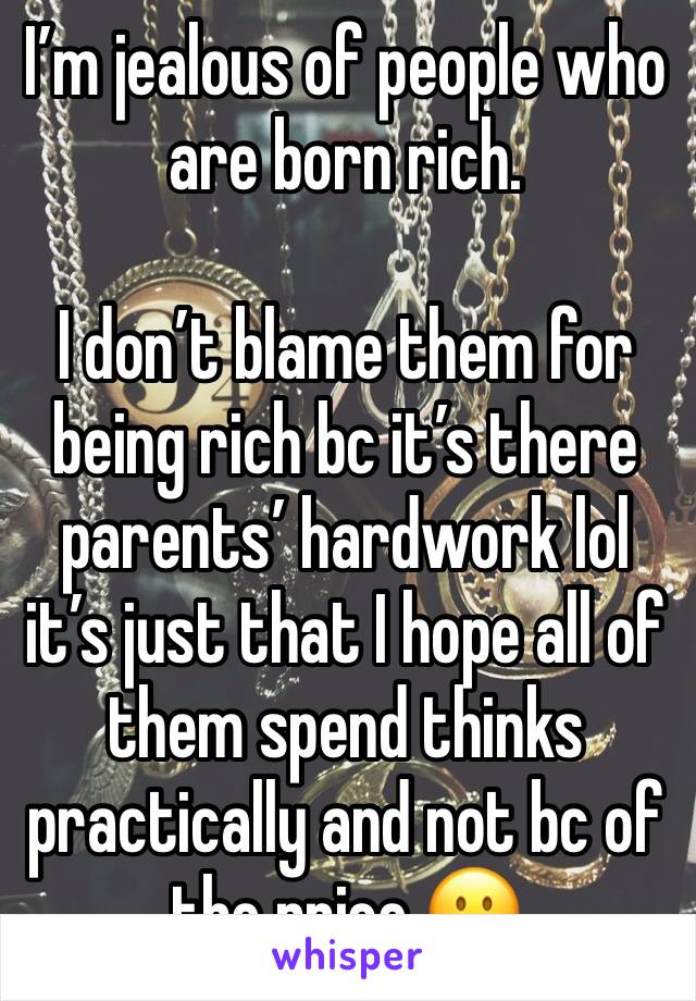 I’m jealous of people who are born rich.

I don’t blame them for being rich bc it’s there parents’ hardwork lol it’s just that I hope all of them spend thinks practically and not bc of the price 🙂