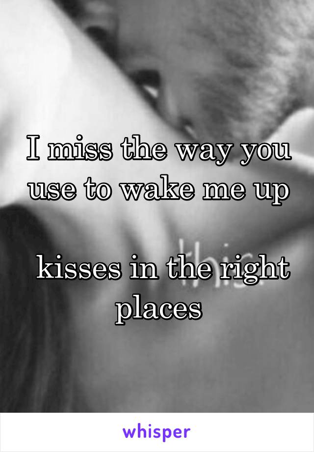 I miss the way you use to wake me up

 kisses in the right places