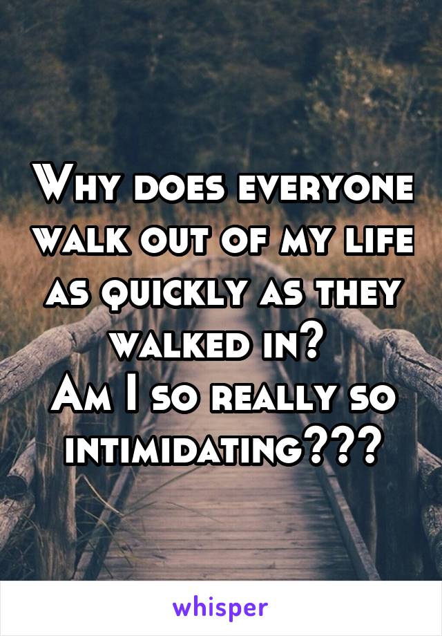 Why does everyone walk out of my life as quickly as they walked in? 
Am I so really so intimidating???