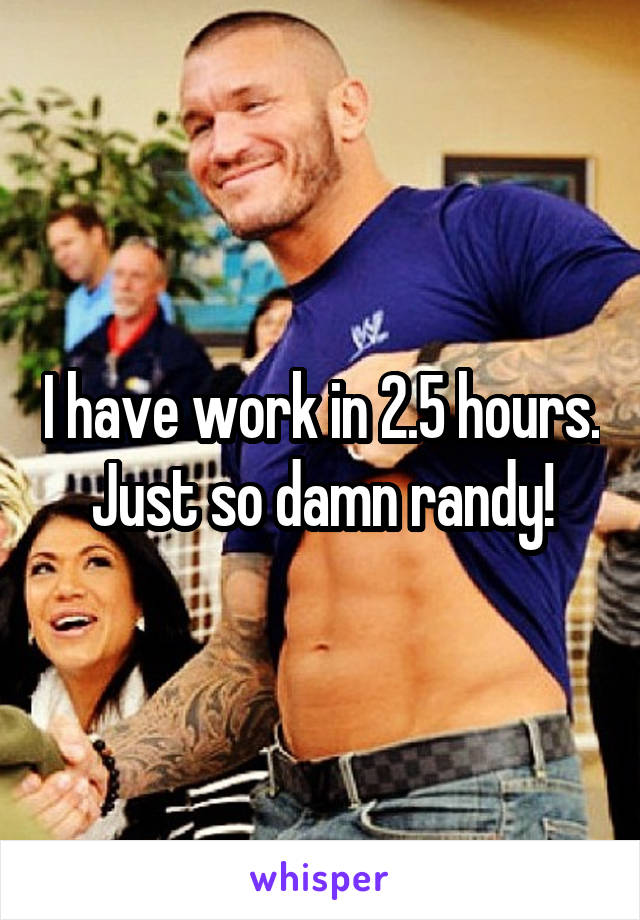 I have work in 2.5 hours. Just so damn randy!