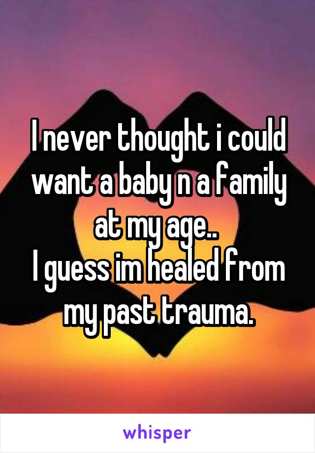 I never thought i could want a baby n a family at my age.. 
I guess im healed from my past trauma.