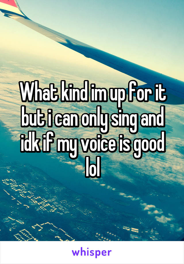 What kind im up for it but i can only sing and idk if my voice is good lol