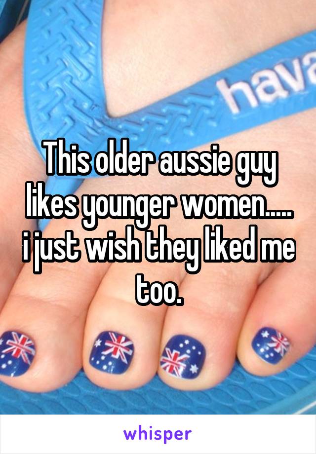 This older aussie guy likes younger women..... i just wish they liked me too.