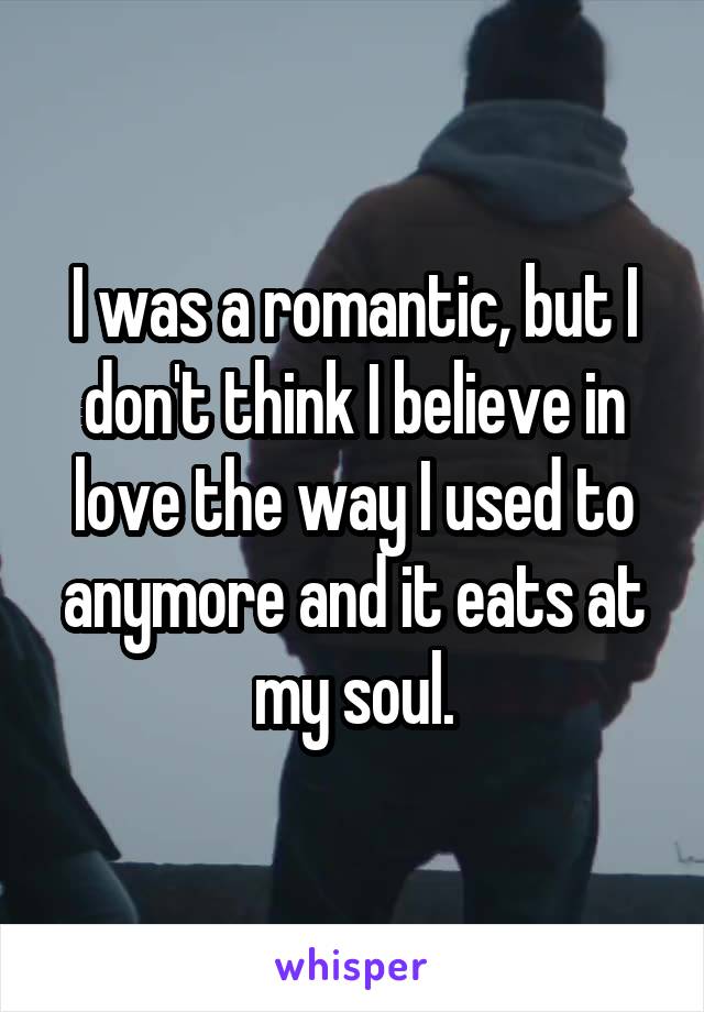 I was a romantic, but I don't think I believe in love the way I used to anymore and it eats at my soul.