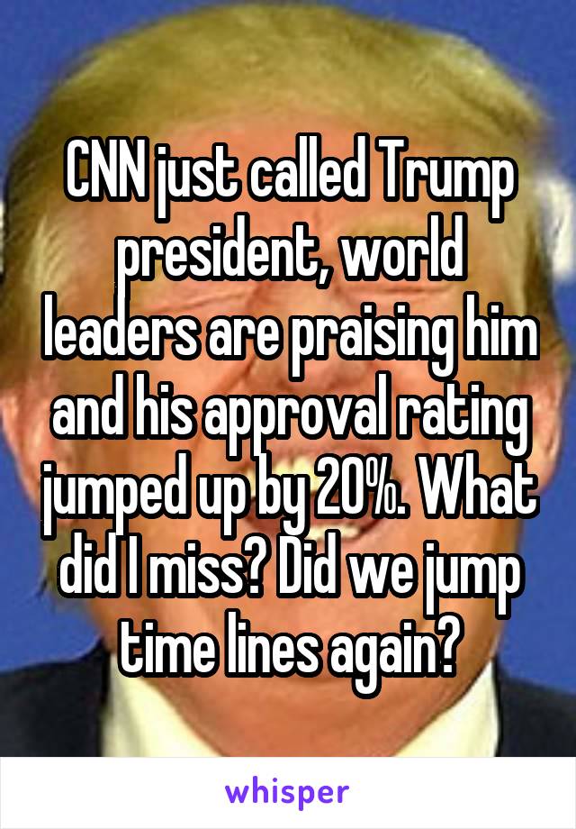 CNN just called Trump president, world leaders are praising him and his approval rating jumped up by 20%. What did I miss? Did we jump time lines again?