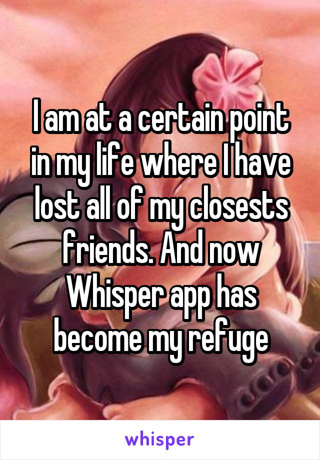 I am at a certain point in my life where I have lost all of my closests friends. And now Whisper app has become my refuge
