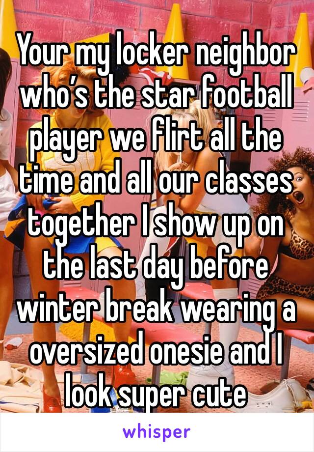 Your my locker neighbor who’s the star football player we flirt all the time and all our classes together I show up on the last day before winter break wearing a oversized onesie and I look super cute