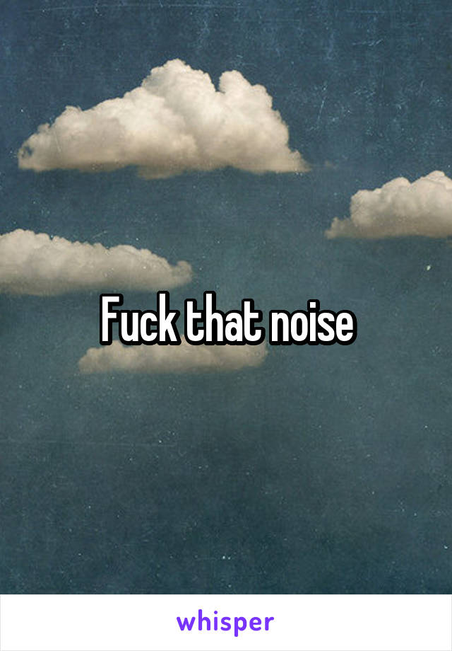 Fuck that noise