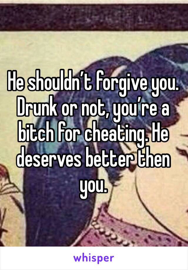 He shouldn’t forgive you. Drunk or not, you’re a bitch for cheating. He deserves better then you. 
