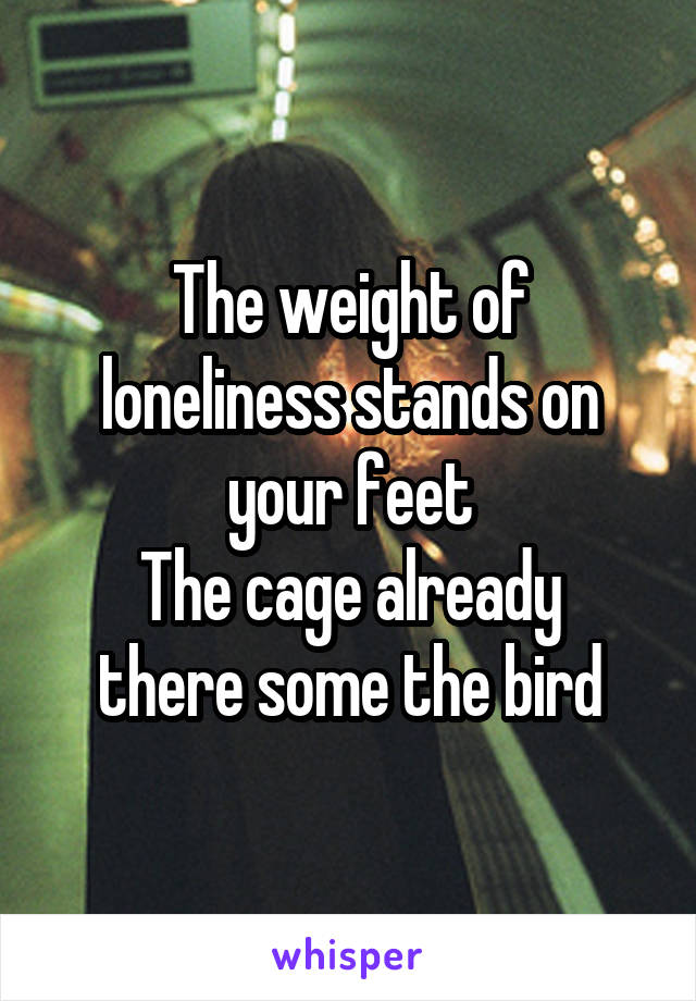 The weight of loneliness stands on your feet
The cage already there some the bird