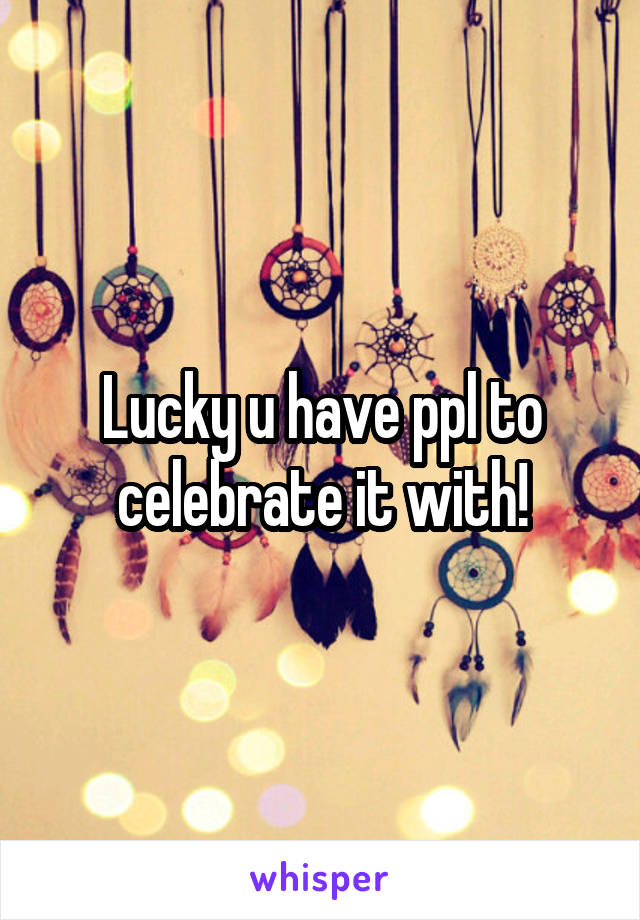 Lucky u have ppl to celebrate it with!
