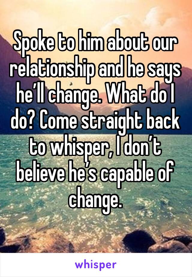 Spoke to him about our relationship and he says he’ll change. What do I do? Come straight back to whisper, I don’t believe he’s capable of change. 