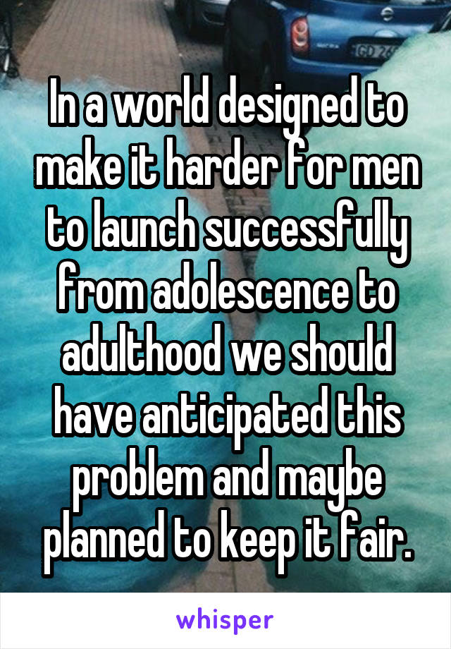 In a world designed to make it harder for men to launch successfully from adolescence to adulthood we should have anticipated this problem and maybe planned to keep it fair.