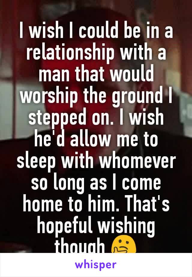 I wish I could be in a relationship with a man that would worship the ground I stepped on. I wish he'd allow me to sleep with whomever so long as I come home to him. That's hopeful wishing though 🤔