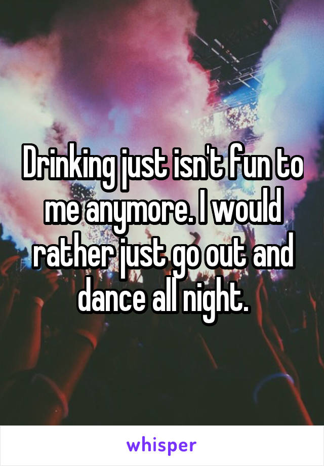 Drinking just isn't fun to me anymore. I would rather just go out and dance all night.