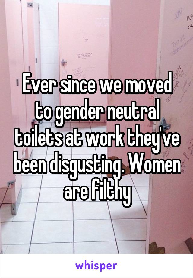 Ever since we moved to gender neutral toilets at work they've been disgusting. Women are filthy