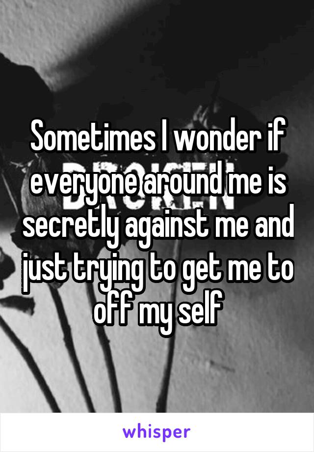 Sometimes I wonder if everyone around me is secretly against me and just trying to get me to off my self