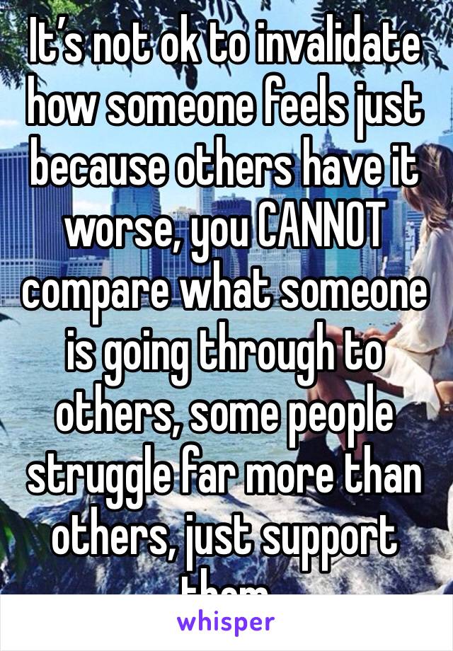 It’s not ok to invalidate how someone feels just because others have it worse, you CANNOT compare what someone is going through to others, some people struggle far more than others, just support them