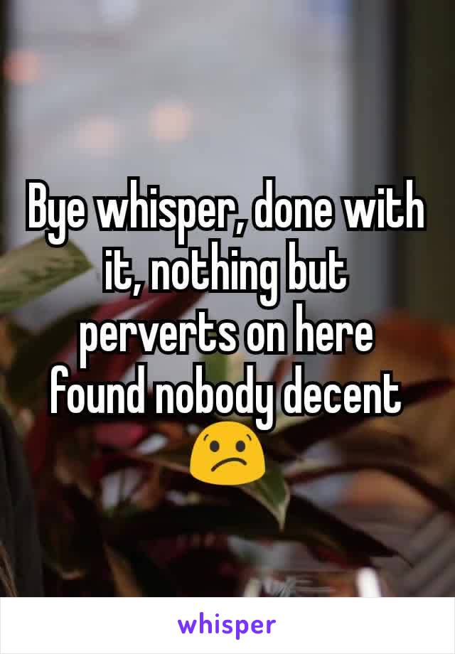 Bye whisper, done with it, nothing but perverts on here found nobody decent 😕