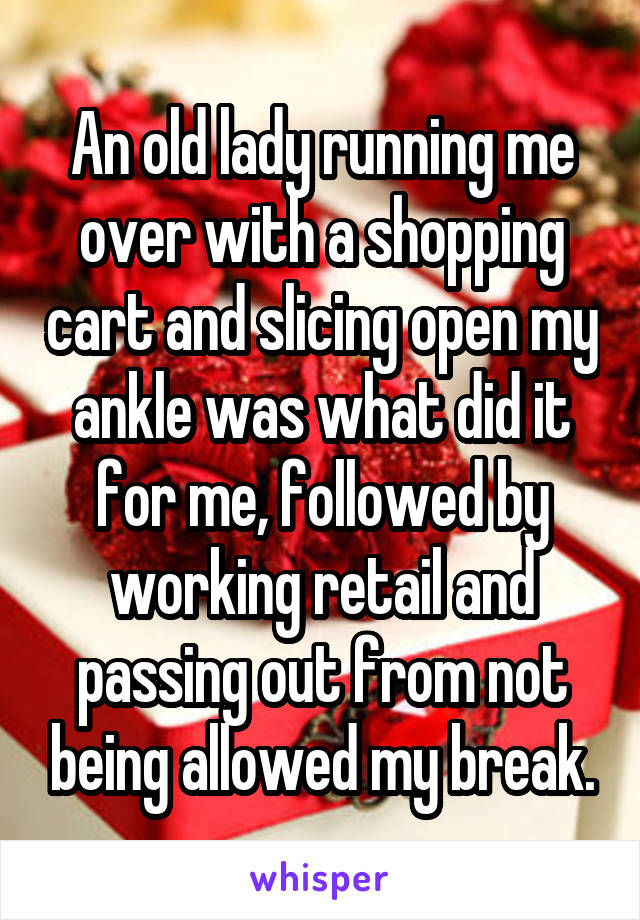 An old lady running me over with a shopping cart and slicing open my ankle was what did it for me, followed by working retail and passing out from not being allowed my break.
