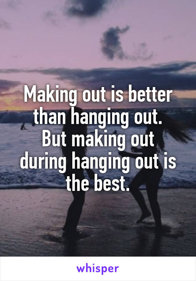 Making out is better than hanging out.
But making out during hanging out is the best.
